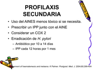 PROFILAXIS
SECUNDARIA
• Uso del AINES menos tóxico si se necesita.
• Prescribir un IPP junto con el AINE
• Considerar un COX 2
• Erradicación de H. pylori
– Antibiótico por 10 a 14 días
– IPP cada 12 horas por 1 mes
Management of haematemesis and melaena. K Palmer. Postgrad. Med. J. 2004;80;399-404
 