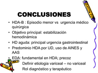 CONCLUSIONES
• HDA-B : Episodio menor vs urgencia médico
quirúrgica
• Objetivo principal: estabilización
hemodinámica
• HD aguda: principal urgencia gastrointestinal
• Predominio HDA por UD, uso de AINES y
AAS
• EDA: fundamental en HDA; precoz
Definir etiologia variceal – no variceal
Rol diagnóstico y terapéutico
 