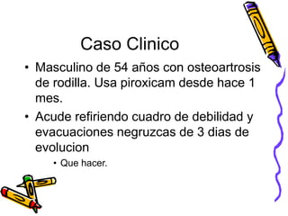 Caso Clinico
• Masculino de 54 años con osteoartrosis
de rodilla. Usa piroxicam desde hace 1
mes.
• Acude refiriendo cuadro de debilidad y
evacuaciones negruzcas de 3 dias de
evolucion
• Que hacer.
 