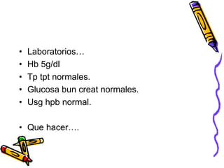 • Laboratorios…
• Hb 5g/dl
• Tp tpt normales.
• Glucosa bun creat normales.
• Usg hpb normal.
• Que hacer….
 