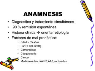 ANAMNESIS
• Diagnostico y tratamiento simultáneos
• 90 % remisión espontánea
• Historia clinica  orientar etiología
• Factores de mal pronóstico:
• Edad > 65 años
• Part < 100 mmHg
• Comorbilidad
• Coagulopatía
• Cancer
• Medicamentos AINE;AAS,corticoides
 