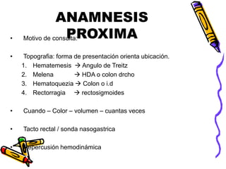 ANAMNESIS
PROXIMA
• Motivo de consulta:
• Topografia: forma de presentación orienta ubicación.
1. Hematemesis  Angulo de Treitz
2. Melena  HDA o colon drcho
3. Hematoquezia  Colon o i.d
4. Rectorragia  rectosigmoides
• Cuando – Color – volumen – cuantas veces
• Tacto rectal / sonda nasogastrica
• Repercusión hemodinámica
 