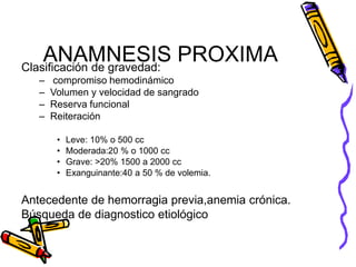 ANAMNESIS PROXIMA
Clasificación de gravedad:
– compromiso hemodinámico
– Volumen y velocidad de sangrado
– Reserva funcional
– Reiteración
• Leve: 10% o 500 cc
• Moderada:20 % o 1000 cc
• Grave: >20% 1500 a 2000 cc
• Exanguinante:40 a 50 % de volemia.
Antecedente de hemorragia previa,anemia crónica.
Búsqueda de diagnostico etiológico
 