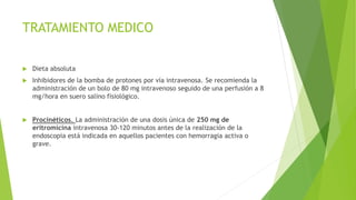 TRATAMIENTO MEDICO
 Dieta absoluta
 Inhibidores de la bomba de protones por vía intravenosa. Se recomienda la
administración de un bolo de 80 mg intravenoso seguido de una perfusión a 8
mg/hora en suero salino fisiológico.
 Procinéticos. La administración de una dosis única de 250 mg de
eritromicina intravenosa 30-120 minutos antes de la realización de la
endoscopia está indicada en aquellos pacientes con hemorragia activa o
grave.
 