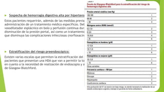  Sospecha de hemorragia digestiva alta por hipertensión portal.
Estos pacientes requerirán, además de las medidas previamente mencionadas, de la
administración de un tratamiento médico específicos. Deberá administrarse un
vasodilatador esplácnico en bolo y perfusión continua durante 5 días que permita la
disminución de la presión portal, así como un tratamiento antibiótico profiláctico
que disminuya las complicaciones infecciosas (norfloxacino o ceftriaxona)
 Estratificación del riesgo preendoscópico:
Existen varias escalas que permiten la estratificación del riesgo en aquellos
pacientes que presentan una HDA que van a permitir la toma de decisiones médicas
en cuanto a la necesidad de realización de endoscopia y alta domiciliaria. La escala
de Glasgow-Blatchford.
 