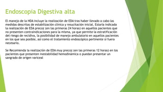 Endoscopia Digestiva alta
El manejo de la HDA incluye la realización de EDA tras haber llevado a cabo las
medidas descritas de estabilización clínica y resucitación inicial. Estaría indicada
la realización de EDA precoz (en las primeras 24 horas) en aquellos pacientes que
no presenten contraindicaciones para la misma, ya que permite la estratificación
del riesgo de recidiva, la posibilidad de manejo ambulatorio en aquellos pacientes
en los que sea posible, así como el tratamiento endoscópico pertinente si fuera
necesario.
Se Recomienda la realización de EDA muy precoz (en las primeras 12 horas) en los
pacientes que presenten inestabilidad hemodinámica o puedan presentar un
sangrado de origen variceal
 