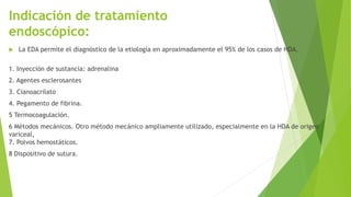 Indicación de tratamiento
endoscópico:
 La EDA permite el diagnóstico de la etiología en aproximadamente el 95% de los casos de HDA.
1. Inyección de sustancia: adrenalina
2. Agentes esclerosantes
3. Cianoacrilato
4. Pegamento de fibrina.
5 Termocoagulación.
6 Métodos mecánicos. Otro método mecánico ampliamente utilizado, especialmente en la HDA de origen
variceal,
7. Polvos hemostáticos.
8 Dispositivo de sutura.
 
