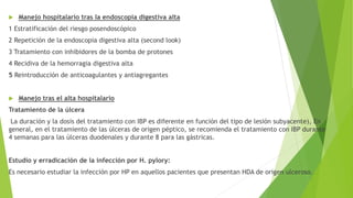  Manejo hospitalario tras la endoscopia digestiva alta
1 Estratificación del riesgo posendoscópico
2 Repetición de la endoscopia digestiva alta (second look)
3 Tratamiento con inhibidores de la bomba de protones
4 Recidiva de la hemorragia digestiva alta
5 Reintroducción de anticoagulantes y antiagregantes
 Manejo tras el alta hospitalario
Tratamiento de la úlcera
La duración y la dosis del tratamiento con IBP es diferente en función del tipo de lesión subyacente), En
general, en el tratamiento de las úlceras de origen péptico, se recomienda el tratamiento con IBP durante
4 semanas para las úlceras duodenales y durante 8 para las gástricas.
Estudio y erradicación de la infección por H. pylory:
Es necesario estudiar la infección por HP en aquellos pacientes que presentan HDA de origen ulceroso.
 