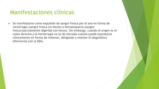 Manifestaciones clínicas
 Se manifestarse como expulsión de sangre fresca por el ano en forma de
rectorragia (sangre fresca sin heces) o hematoquecia (sangre
fresca/parcialmente digerida con heces). Sin embargo, cuando el origen es el
colon derecho y la hemorragia no es de elevada cuantía puede expresarse
clínicamente en forma de melenas, obligando a realizar el diagnóstico
diferencial con la HDA.
 