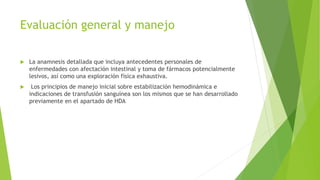 Evaluación general y manejo
 La anamnesis detallada que incluya antecedentes personales de
enfermedades con afectación intestinal y toma de fármacos potencialmente
lesivos, así como una exploración física exhaustiva.
 Los principios de manejo inicial sobre estabilización hemodinámica e
indicaciones de transfusión sanguínea son los mismos que se han desarrollado
previamente en el apartado de HDA
 