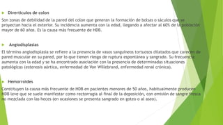  Divertículos de colon
Son zonas de debilidad de la pared del colon que generan la formación de bolsas o sáculos que se
proyectan hacia el exterior. Su incidencia aumenta con la edad, llegando a afectar al 60% de la población
mayor de 60 años. Es la causa más frecuente de HDB.
 Angiodisplasias
El término angiodisplasia se refiere a la presencia de vasos sanguíneos tortuosos dilatados que carecen de
pared muscular en su pared, por lo que tienen riesgo de ruptura espontánea y sangrado. Su frecuencia
aumenta con la edad y se ha encontrado asociación con la presencia de determinadas situaciones
patológicas (estenosis aórtica, enfermedad de Von Willebrand, enfermedad renal crónica).
 Hemorroides
Constituyen la causa más frecuente de HDB en pacientes menores de 50 años, habitualmente producen
HDB leve que se suele manifestar como rectorragia al final de la deposición, con emisión de sangre fresca
no mezclada con las heces (en ocasiones se presenta sangrado en goteo o al aseo).
 