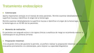 Tratamiento endoscópico
 Colonoscopia
Aporta importantes ventajas en el manejo de estos pacientes. Permite examinar detalladamente la
superficie mucosa e identificar el origen de la hemorragia
Permite examinar detalladamente la superficie mucosa e identificar el origen de la hemorragia, la cuantía de
la hemorragia en un 45-90% de los pacientes.
 Momento de realización.
En pacientes con sangrado activo o con signos clínicos o analíticos de riesgo se recomienda realizar la
colonoscopia en las primeras 24 horas
 Preparación intestinal:
Si la situación clínica del paciente lo permite, se prefiere realizar la preparación intestinal con soluciones
evacuantes previamente a la colonoscopia, para mejorar su capacidad diagnóstico
 