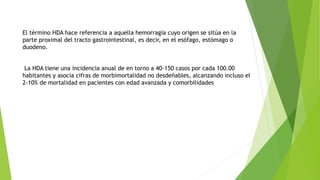 El término HDA hace referencia a aquella hemorragia cuyo origen se sitúa en la
parte proximal del tracto gastrointestinal, es decir, en el esófago, estómago o
duodeno.
La HDA tiene una incidencia anual de en torno a 40-150 casos por cada 100.00
habitantes y asocia cifras de morbimortalidad no desdeñables, alcanzando incluso el
2-10% de mortalidad en pacientes con edad avanzada y comorbilidades
 