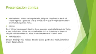 Presentación clínica
 Hematemesis: Vómito de sangre fresca, coágulos sanguíneos o restos de
sangre digerida («posos de café»), indicativo de que el origen se encuentra
proximal al ángulo de Treitz.
 Melena:
En el 90% de los casos es indicativa de un sangrado proximal al ángulo de Treitz,
si bien en hasta un 10% de los casos el origen podría situarse en el intestino
delgado o el colon derecho, especialmente si existe un tránsito lento
 Hematoquecia:
Emisión de sangre roja fresca o de color oscuro que traduce habitualmente un
origen digestivo bajo.
 