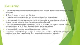 Evaluacion
 1. Forma de presentación de la hemorragia (sudoración, palidez, disminución o pérdida del nivel de
consciencia).
 2. Episodio previo de hemorragia digestiva.
 3. Toma de medicación: fármacos que favorezcan la patología péptica (AINE)
 4. Sintomatología del aparato digestivo: pirosis, regurgitación, dolor abdominal, pérdida de peso,
disfagia, etc. que puedan orientar hacia benignidad o malignidad.
 5. Sospecha de hemorragia por hipertensión portal: en pacientes con hepatitis crónicas víricas,
consumo perjudicial de alcohol, trombosis del eje esplenomesentérico,
 6. Sintomatología respiratoria o del área otorrinolaringológica.
 7. Patologías concomitantes que, aunque no siempre van a orientar a establecer la etiología del
sangrado, sí van a ser determinantes en la morbimortalidad asociada al proceso.
 