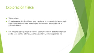 Exploración física
 Signos vitales
 El tacto rectal: Es de utilidad para confirmar la presencia de hemorragia
digestiva y orientar acerca del origen de la misma dentro del tracto
gastrointestinal
 Los estigmas de hepatopatía crónica y complicaciones de la hipertensión
portal son: ascitis, ictericia, arañas vasculares, eritema palmar, etc
 
