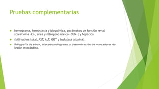 Pruebas complementarias
 hemograma, hemostasia y bioquímica, parámetros de función renal
(creatinina –Cr–, urea y nitrógeno ureico –BUN– ) y hepática
 (bilirrubina total, AST, ALT, GGT y fosfatasa alcalina).
 Rdiografía de tórax, electrocardiograma y determinación de marcadores de
lesión miocárdica.
 