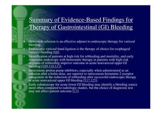 Summary of Evidence-Based Findings for
    Therapy of Gastrointestinal (GI) Bleeding

•   Octreotide infusion is an effective adjunct to endoscopic therapy for variceal
    bleeding .
•   Endoscopic variceal band ligation is the therapy of choice for esophageal
    variceal bleeding [68].
•   Identification of patients at high risk for rebleeding and mortality, and early
    diagnostic endoscopy with hemostatic therapy in patients with high-risk
    stigmata of rebleeding improve outcome in acute nonvariceal upper GI
    bleeding [109,110,111].
•   Intravenous proton pump inhibitors, especially when administered as an
    infusion after a bolus dose, are superior to intravenous histamine-2 receptor
    antagonists in the reduction of rebleeding after successful endoscopic therapy
    in acute nonvariceal upper GI bleeding [117,125].
•   Early colonoscopy for acute lower GI bleeding may identify a bleeding source
    more often compared to radiologic studies, but the choice of diagnostic test
    may not affect patient outcome [17].
 