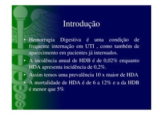 Introdução
• Hemorragia Digestiva é uma condição de
  frequente internação em UTI , como também de
  aparecimento em pacientes já internados.
• A incidência anual de HDB é de 0,02% enquanto
  HDA apresenta incidência de 0,2%.
• Assim temos uma prevalência 10 x maior de HDA
• A mortalidade de HDA é de 6 a 12% e a da HDB
  é menor que 5%
 