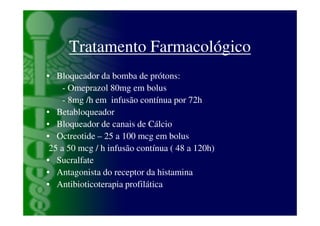 Tratamento Farmacológico
• Bloqueador da bomba de prótons:
     - Omeprazol 80mg em bolus
     - 8mg /h em infusão contínua por 72h
• Betabloqueador
• Bloqueador de canais de Cálcio
• Octreotide – 25 a 100 mcg em bolus
 25 a 50 mcg / h infusão contínua ( 48 a 120h)
• Sucralfate
• Antagonista do receptor da histamina
• Antibioticoterapia profilática
 