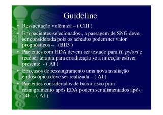 Guideline
• Ressucitação volêmica – ( CIII )
• Em pacientes selecionados , a passagem de SNG deve
  ser considerada pois os achados podem ter valor
  prognósticos – (BII3 )
• Pacientes com HDA devem ser testado para H. pylori e
  receber terapia para erradicação se a infecção estiver
  presente - ( AI )
• Em casos de ressangramento uma nova avaliação
  endoscópica deve ser realizada – ( AI )
• Pacientes considerados de baixo risco para
  resangramento após EDA podem ser alimentados após
  24h - ( AI )
 
