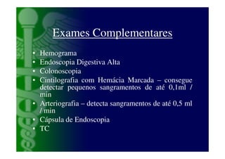 Exames Complementares
• Hemograma
• Endoscopia Digestiva Alta
• Colonoscopia
• Cintilografia com Hemácia Marcada – consegue
  detectar pequenos sangramentos de até 0,1ml /
  min
• Arteriografia – detecta sangramentos de até 0,5 ml
  / min
• Cápsula de Endoscopia
• TC
 