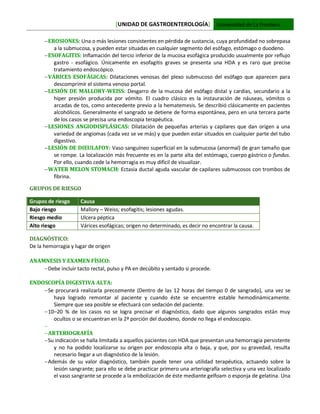 [UNIDAD DE GASTROENTEROLOGÍA] Universidad de La Frontera
EROSIONES: Una o más lesiones consistentes en pérdida de sustancia, cuya profundidad no sobrepasa
a la submucosa, y pueden estar situadas en cualquier segmento del esófago, estómago o duodeno.
ESOFAGITIS: Inflamación del tercio inferior de la mucosa esofágica producido usualmente por reflujo
gastro - esofágico. Únicamente en esofagitis graves se presenta una HDA y es raro que precise
tratamiento endoscópico.
VÁRICES ESOFÁGICAS: Dilataciones venosas del plexo submucoso del esófago que aparecen para
descomprimir el sistema venoso portal.
LESIÓN DE MALLORY-WEISS: Desgarro de la mucosa del esófago distal y cardias, secundario a la
hiper presión producida por vómito. El cuadro clásico es la instauración de náuseas, vómitos o
arcadas de tos, como antecedente previo a la hematemesis. Se describió clásicamente en pacientes
alcohólicos. Generalmente el sangrado se detiene de forma espontánea, pero en una tercera parte
de los casos se precisa una endoscopia terapéutica.
LESIONES ANGIODISPLÁSICAS: Dilatación de pequeñas arterias y capilares que dan origen a una
variedad de angiomas (cada vez se ve más) y que pueden estar situados en cualquier parte del tubo
digestivo.
LESIÓN DE DIEULAFOY: Vaso sanguíneo superficial en la submucosa (anormal) de gran tamaño que
se rompe. La localización más frecuente es en la parte alta del estómago, cuerpo gástrico o fundus.
Por ello, cuando cede la hemorragia es muy difícil de visualizar.
WATER MELON STOMACH: Ectasia ductal aguda vascular de capilares submucosos con trombos de
fibrina.
GRUPOS DE RIESGO
Grupos de riesgo Causa
Bajo riesgo Mallory – Weiss; esofagitis; lesiones agudas.
Riesgo medio Ulcera péptica
Alto riesgo Várices esofágicas; origen no determinado, es decir no encontrar la causa.
DIAGNÓSTICO:
De la hemorragia y lugar de origen
ANAMNESIS Y EXAMEN FÍSICO:
Debe incluir tacto rectal, pulso y PA en decúbito y sentado si procede.
ENDOSCOPÍA DIGESTIVA ALTA:
Se procurará realizarla precozmente (Dentro de las 12 horas del tiempo 0 de sangrado), una vez se
haya logrado remontar al paciente y cuando éste se encuentre estable hemodinámicamente.
Siempre que sea posible se efectuará con sedación del paciente.
10–20 % de los casos no se logra precisar el diagnóstico, dado que algunos sangrados están muy
ocultos o se encuentran en la 2ª porción del duodeno, donde no llega el endoscopio.

ARTERIOGRAFÍA
Su indicación se halla limitada a aquellos pacientes con HDA que presentan una hemorragia persistente
y no ha podido localizarse su origen por endoscopia alta o baja, y que, por su gravedad, resulta
necesario llegar a un diagnóstico de la lesión.
Además de su valor diagnóstico, también puede tener una utilidad terapéutica, actuando sobre la
lesión sangrante; para ello se debe practicar primero una arteriografía selectiva y una vez localizado
el vaso sangrante se procede a la embolización de éste mediante gelfoam o esponja de gelatina. Una
 