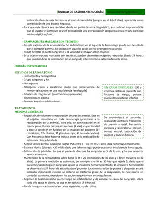 [UNIDAD DE GASTROENTEROLOGÍA] Universidad de La Frontera
indicación clara de esta técnica es el caso de hemobilia (sangre en el árbol biliar), aparecida como
complicación de una biopsia hepática.
Para que esta técnica sea rentable, desde un punto de vista diagnóstico, es condición imprescindible
que al inyectar el contraste se esté produciendo una extravasación sanguínea activa en una cantidad
mínima de 0,5 ml/min.

GAMMAGRAFÍA MARCADA CON TECNECIO
En esta exploración la acumulación del radioisótopo en el lugar de la hemorragia puede ser detectada
por el contador gamma. Se utilizará en aquellos casos de HD de origen no aclarado.
Puede detectar el punto sangrante si la velocidad es mayor a 0.05 ml/min.
Si se usan eritrocitos marcados con tecnecio, pueden obtenerse imágenes retrasadas (hasta 24 horas)
que puede indicar la localización de un sangrado intermitente o extremadamente lento.

CIRUGÍA EXPLORATORIA
ESTUDIOS DE LABORATORIO
Hematocrito y hemoglobina
Grupo sanguíneo y Rh
Hemograma
Nitrógeno ureico y creatinina (dado que consecuencia de
hemorragia puede ser una insuficiencia renal aguda)
Estudios de coagulación (protrombina y plaquetas)
Electrolitos en plasma
Enzimas hepáticas y bilirrubinas
TRATAMIENTO:
MEDIDAS GENERALES
Reposición de volumen y restauración de presión arterial. Este es
el objetivo inmediato en toda hemorragia (prioritario a la
recuperación de la anemia). Para ello, se administrarán en el
menor plazo, fluidos por vía intravenosa (2 vías), cuya cantidad
y tipo se decidirán en función de la situación del paciente (1º
cristaloides, 2º coloides, 3º glóbulos rojos, 4º hemoderivados).
Con frecuencia debe hacerse incluso antes de la realización de
la historia clínica detallada.
Acceso venoso central ocasional (lograr PVC entre 5 – 10 cm H2O): ante toda hemorragia importante.
Balance hídrico (diuresis > 30 ml/h) dado que la hemorragia puede ocasionar Insuficiencia Renal aguda.
Estimación de pérdidas: Lo que el paciente dice que ha sangrado es ¼ de lo real, y lo que nosotros
vemos es la mitad.
Mantención de la hemoglobina sobre 8g/dl (o Ht > 20 en menores de 30 años y > 30 en mayores de 30
años). La primera medición es optimista, por ejemplo si el Ht es 30 hay que bajarle 5, dado que el
paciente cuando llega en sangrado agudo se encuentra hemoconcentrado. El verdadero hematocrito
se observa a las 24 horas de estabilizado el paciente. La administración de plasma o plaquetas estará
indicado únicamente cuando se detecte un trastorno grave de la coagulación, lo cual ocurre en
contadas ocasiones, excepto en los pacientes que toman anticoagulantes.
Régimen 0. Realimentación precoz luego de estabilización y de conocer la causa del sangrado, sobre
todo si la causa es úlcera, ya que es terapéutico (4-6 horas).
Sonda nasogástrica ocasional en casos especiales, no de rutina.
Se monitorizará al paciente,
realizando controles frecuentes
de presión arterial, frecuencia
cardíaca y respiratoria, presión
venosa central, saturación de
oxígeno y diuresis horaria.
EN CASOS ESPECIALES: ECG y
enzimas cardíacas (paciente con
factores de riesgo, porque
puede desencadenar infarto).
 