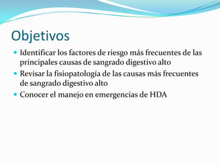 Objetivos
 Identificar los factores de riesgo más frecuentes de las

principales causas de sangrado digestivo alto
 Revisar la fisiopatología de las causas más frecuentes
de sangrado digestivo alto
 Conocer el manejo en emergencias de HDA

 