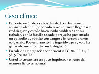 Caso clínico
 Paciente varón de 55 años de edad con historia de

abuso de alcohol (bebe cada semana, hasta llegara a la
embriaguez y esto le ha causado problemas en su
trabajo y con la familia) acude porque ha presentado
un episodio de vómito con sangre e intenso dolor en
epigastrio. Posteriormente ha ingerido agua y esto ha
generado incomodidad en la deglución.
 En sala de emergencias se encuentra FC: 82, FR 22, T
36.5, TA: 110/60
 Usted lo encuentra un poco inquieto, y el resto del
examen físico es normal

 