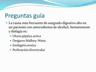 Preguntas guía
 La causa más frecuente de sangrado digestivo alto en

un paciente con antecedentes de alcohol, hematemesis
y disfagia es:
 Ulcera péptica actica
 Desgarro Mallory-Weiss
 Esofagitis erosiva
 Perforación diverticular

 