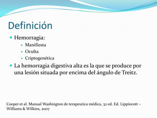 Definición
 Hemorragia:




Manifiesta
Oculta
Criptogenética

 La hemorragia digestiva alta es la que se produce por

una lesión situada por encima del ángulo de Treitz.

Cooper et al. Manual Washington de terapeutica médica, 32 ed. Ed. Lippincott –
Williams & Wilkins, 2007

 