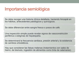 Importancia semiológica
Se debe recoger una historia clínica detallada, haciendo hincapié en
los hábitos, antecedentes patológicos y quirúrgicos.
Se debe diferenciar entre sangre fresca o posos de café.
Una inspección simple puede revelar signos de vasoconstricción
periférica o estigmas de hepatopatía.
Se determinará la frecuencia cardiaca, presión arterial y la existencia
de cambios ortostáticos.
Hay que considerar las falsas melenas (tratamientos con sales de
hierro, de bismuto, ingestión de alimentos como tinta de calamares).
 