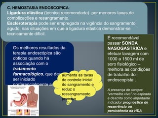 C. HEMOSTASIA ENDOSCOPICA:
Ligadura elástica (tecnica recomendada) por menores taxas de
complicações e resangramento.
Escleroterapia pode ser empregada na vigência do sangramento
agudo, nas situações em que a ligadura elástica demonstrar-se
tecnicamente difícil.
Os melhores resultados da
terapia endoscópica são
obtidos quando há
associação com o
tratamento
farmacológico, que deve
ser iniciado
preferencialmente antes
da EDA
aumenta as taxas
de controle inicial
do sangramento e
reduz o
ressangramento
precoce
É recomendável
passar SONDA
NASOGASTRICA e
efetuar lavagem com
1000 a 1500 ml de
soro fisiológico –
melhora as condições
de trabalho do
endoscopista .
A presença de sangue
“vermelho vivo” no aspirado
é descrita como importante
indicador prognóstico de
recorrência ou
persistência da HDA
 
