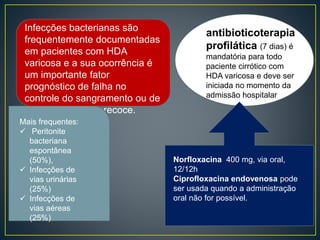 Infecções bacterianas são
frequentemente documentadas
em pacientes com HDA
varicosa e a sua ocorrência é
um importante fator
prognóstico de falha no
controle do sangramento ou de
ressangramento precoce.
Mais frequentes:
 Peritonite
bacteriana
espontânea
(50%),
 Infecções de
vias urinárias
(25%)
 Infecções de
vias aéreas
(25%)
antibioticoterapia
profilática (7 dias) é
mandatória para todo
paciente cirrótico com
HDA varicosa e deve ser
iniciada no momento da
admissão hospitalar
Norfloxacina 400 mg, via oral,
12/12h
Ciprofloxacina endovenosa pode
ser usada quando a administração
oral não for possível.
 