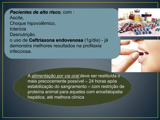 A alimentação por via oral deve ser restituída o
mais precocemente possível – 24 horas após
estabilização do sangramento – com restrição de
proteína animal para aqueles com encefalopatia
hepática, até melhora clínica
Pacientes de alto risco, com :
Ascite,
Choque hipovolêmico,
Icterícia
Desnutrição.
o uso de Ceftriaxona endovenosa (1g/dia) - já
demonstra melhores resultados na profilaxia
infecciosa.
 