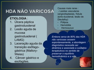 ETIOLOGIA :
1. Úlcera péptica
gastroduodenal
2. Lesão aguda de
mucosa
gastroduadenal (
LAMG)
3. Laceração aguda da
transição esôfago-
gástrica (Mallory-
Weiss)
4. Câncer gástrico e
esofagites.
Causas mais raras :
- Lesões vasculares
(angiodisplasias, fístula
aorto-duodenal, lesão de
Dieulafoy)
- Pólipos
- Hemobilia
- Hemosucus
pancreaticus.
Embora cerca de 80% das HDA
não varicosas cessem
espontaneamente, a abordagem
diagnóstica necessita ser
dinâmica e associada a cuidados
terapêuticos no sentido de
preservar o equilíbrio
hemodinâmico e a vida.
 