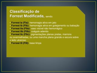 Classificação de
Forrest Modificada, sendo:
• Forrest Ia (FIa): hemorragia ativa em jato
• Forrest Ib (FIb): hemorragia ativa em gotejamento ou babação
• Forrest IIa (FIIa): vaso visível não hemorrágico
• Forrest IIb (FIIb): coágulo aderido
• Forrest IIc (FIIc): pigmentações planas pretas, marrons
ou avermelhadas, ou uma mancha plana grande e escura sobre
o leito ulceroso
• Forrest III (FIII): base limpa
 