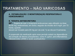A. ESTABILIZAÇÃO E MONITORIZAÇÃO RESPIRATORIA E
HEMODINAMICA
B. TERAPIA ANTISECRETORA
IBP - Sugere-se que o omeprazol endovenoso seja utilizado na dose
de 80 mg, endovenosa, em bolus, seguido da infusão de 8 mg/h, por 72
horas, quando
deverá ser trocado para 20 mg por via oral; 1x ao dia por 8 semanas.
A suspensão da medicação após esse período estará na dependência
da correção de fatores precipitantes, como H. pylori, anti-inflamatórios
nãoesteroides (AINE) e ácido acetilsalicílico
 