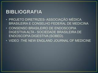 • PROJETO DIRETRIZES- ASSOCIAÇÃO MÉDICA
BRASILEIRA E CONSELHO FEDERAL DE MEDICINA
• CONSENSO BRASILEIRO DE ENDOSCOPIA
DIGESTIVA ALTA - SOCIEDADE BRASILEIRA DE
ENDOSCOPIA DIGESTIVA (SOBED).
• VIDEO :THE NEW ENGLAND JOURNAL OF MEDICINE
 