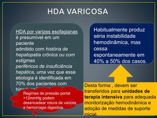 HDA por varizes esofagianas
é presumível em um
paciente
admitido com história de
hepatopatia crônica ou com
estigmas
periféricos de insuficiência
hepática, uma vez que essa
etiologia é identificada em
70% dos pacientes com
hipertensão portal.
Regimes de pressão portal
>12mmHg podem
desencadear rotura de varizes
e hemorragia digestiva.
Habitualmente produz
séria instabilidade
hemodinâmica, mas
cessa
espontaneamente em
40% a 50% dos casos.
Desta forma , devem ser
transferidos para unidades de
terapia intensiva para adequada
monitorização hemodinâmica e
adoção de medidas de suporte
inicial.
 
