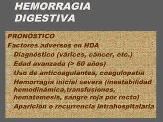 HEMORRAGIA
DIGESTIVA
PRONÓSTICO
Factores adversos en HDA
 Diagnóstico (várices, cáncer, etc.)
 Edad avanzada (> 60 años)
 Uso de anticoagulantes, coagulopatía
 Hemorragia inicial severa (inestabilidad
hemodinámica,transfusiones,
hematemesis, sangre roja por recto)
 Aparición o recurrencia intrahospitalaria
 