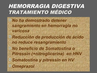 HEMORRAGIA DIGESTIVA
TRATAMIENTO MÉDICO
 No ha demostrado detener
sangramiento en hemorragia no
varicosa
 Reducción de producción de ácido
no reduce resangramiento
 No beneficio de Somatostina o
Pitressin (+nitroglicerina) en HNV
 Somatostina y pitressin en HV
 Omeprazol
 