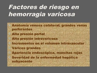 Factores de riesgo en
hemorragia varicosa
 Anatomía venosa colateral; grandes venas
perforantes
 Alta presión portal
 Alta presión intravaricosa
 Incrementos en el volumen intravascular
 Várices grandes
 Apariencia endoscópica, manchas rojas
 Severidad de la enfermedad hepática
subyacente
 