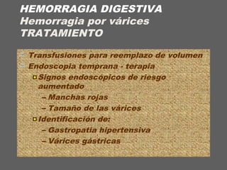 HEMORRAGIA DIGESTIVA
Hemorragia por várices
TRATAMIENTO
 Transfusiones para reemplazo de volumen
 Endoscopia temprana - terapia
Signos endoscópicos de riesgo
aumentado
– Manchas rojas
– Tamaño de las várices
Identificación de:
– Gastropatía hipertensiva
– Várices gástricas
 