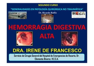 SEGUNDO CURSO
“GENERALIDADES EN PATOLOGÍA QUIRÚRGICA NO TRAUMÁTICA”
Dr. Ricardo Roffo
Servicio de Cirugía General del Hospital de Emergencias de Rosario, Dr.
Clemente Álvarez. H.E.C.A.
HEMORRAGIA DIGESTIVA
ALTA
DRA. IRENE DE FRANCESCO
 