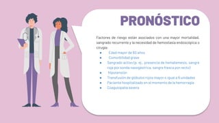 PRONÓSTICO
Factores de riesgo están asociados con una mayor mortalidad,
sangrado recurrente y la necesidad de hemostasia endoscópica o
cirugía:
● Edad mayor de 60 años
● Comorbilidad grave
● Sangrado activo (p. ej., presencia de hematemesis, sangre
roja por sonda nasogástrica, sangre fresca por recto)
● Hipotensión
● Transfusión de glóbulos rojos mayor o igual a 6 unidades
● Paciente hospitalizado en el momento de la hemorragia
● Coagulopatía severa
 