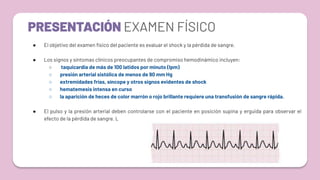 PRESENTACIÓN EXAMEN FÍSICO
● El objetivo del examen físico del paciente es evaluar el shock y la pérdida de sangre.
● Los signos y síntomas clínicos preocupantes de compromiso hemodinámico incluyen:
○ taquicardia de más de 100 latidos por minuto (lpm)
○ presión arterial sistólica de menos de 90 mm Hg
○ extremidades frías, síncope y otros signos evidentes de shock
○ hematemesis intensa en curso
○ la aparición de heces de color marrón o rojo brillante requiere una transfusión de sangre rápida.
● El pulso y la presión arterial deben controlarse con el paciente en posición supina y erguida para observar el
efecto de la pérdida de sangre. L
 
