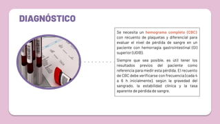 DIAGNÓSTICO
Se necesita un hemograma completo (CBC)
con recuento de plaquetas y diferencial para
evaluar el nivel de pérdida de sangre en un
paciente con hemorragia gastrointestinal (GI)
superior (UGIB).
Siempre que sea posible, es útil tener los
resultados previos del paciente como
referencia para medir esta pérdida. El recuento
de CBC debe veriﬁcarse con frecuencia (cada 4
a 6 h inicialmente), según la gravedad del
sangrado, la estabilidad clínica y la tasa
aparente de pérdida de sangre.
 