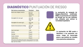 DIAGNÓSTICO PUNTUACIÓN DE RIESGO
La puntuación de GBS ayuda a
identiﬁcar a los pacientes con
menor riesgo de hemorragia
grave y que podrían ser tratados
como pacientes ambulatorios.
La puntuación de sangrado de
Glasgow-Blatchford modiﬁcada
(GBS) y la puntuación de sangrado
de Rockall son los dos sistemas
más utilizados para estimar la
mortalidad hospitalaria
 